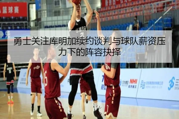 勇士关注库明加续约谈判与球队薪资压力下的阵容抉择
