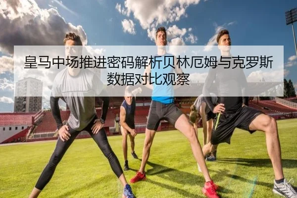 皇马中场推进密码解析贝林厄姆与克罗斯数据对比观察