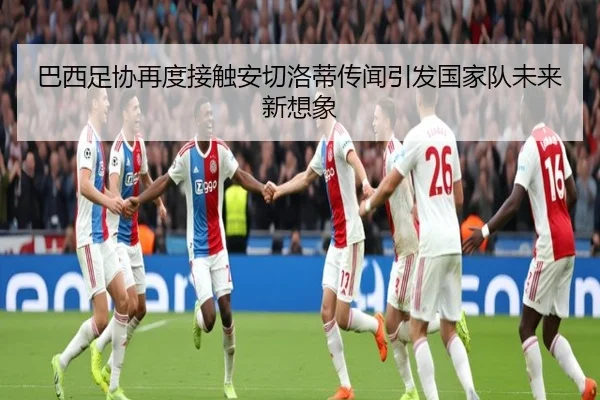 巴西足协再度接触安切洛蒂传闻引发国家队未来新想象