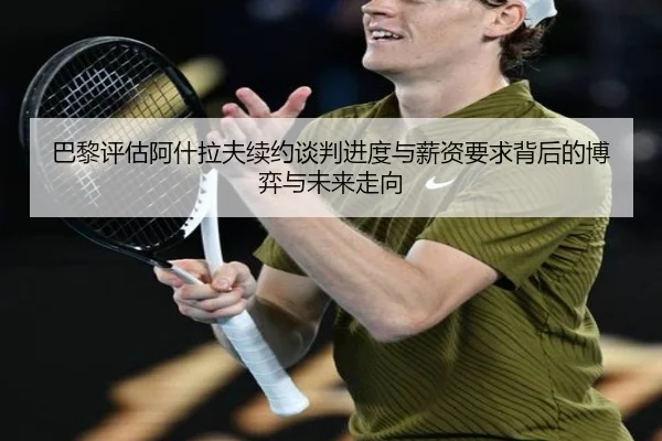 巴黎评估阿什拉夫续约谈判进度与薪资要求背后的博弈与未来走向
