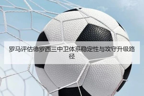 罗马评估德罗西三中卫体系稳定性与攻守升级路径