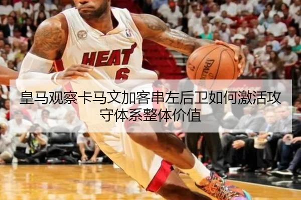 皇马观察卡马文加客串左后卫如何激活攻守体系整体价值