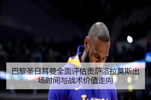 巴黎圣日耳曼全面评估贡萨洛拉莫斯出场时间与战术价值走向