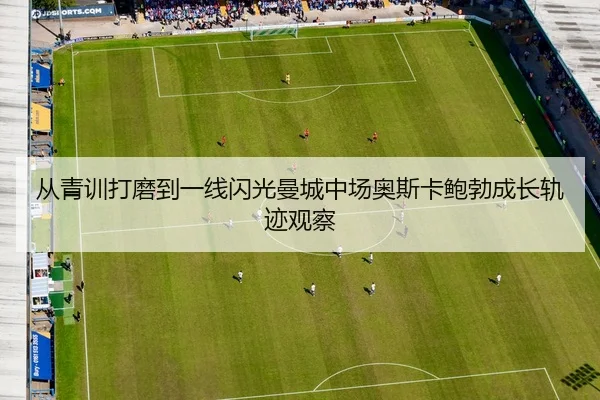 从青训打磨到一线闪光曼城中场奥斯卡鲍勃成长轨迹观察