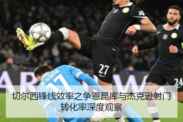 切尔西锋线效率之争恩昆库与杰克逊射门转化率深度观察