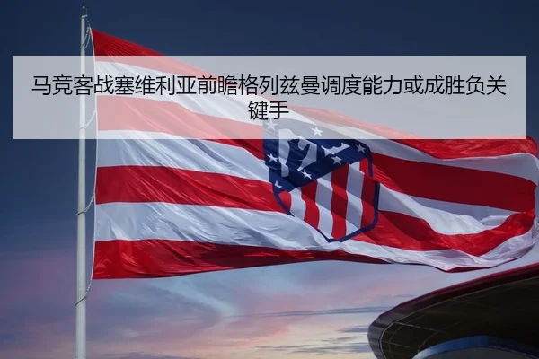 马竞客战塞维利亚前瞻格列兹曼调度能力或成胜负关键手