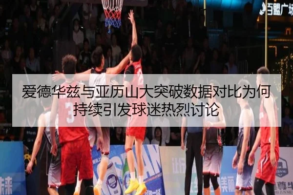 爱德华兹与亚历山大突破数据对比为何持续引发球迷热烈讨论